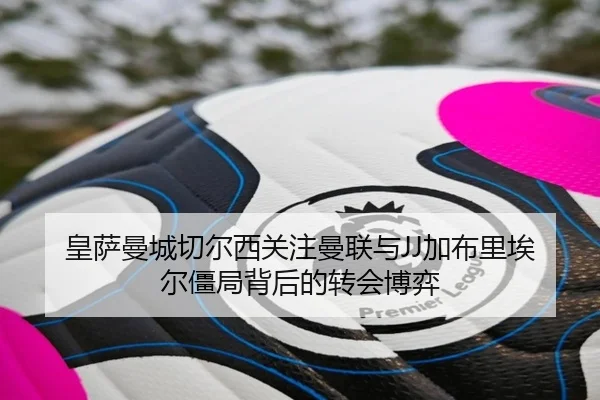 皇萨曼城切尔西关注曼联与JJ加布里埃尔僵局背后的转会博弈